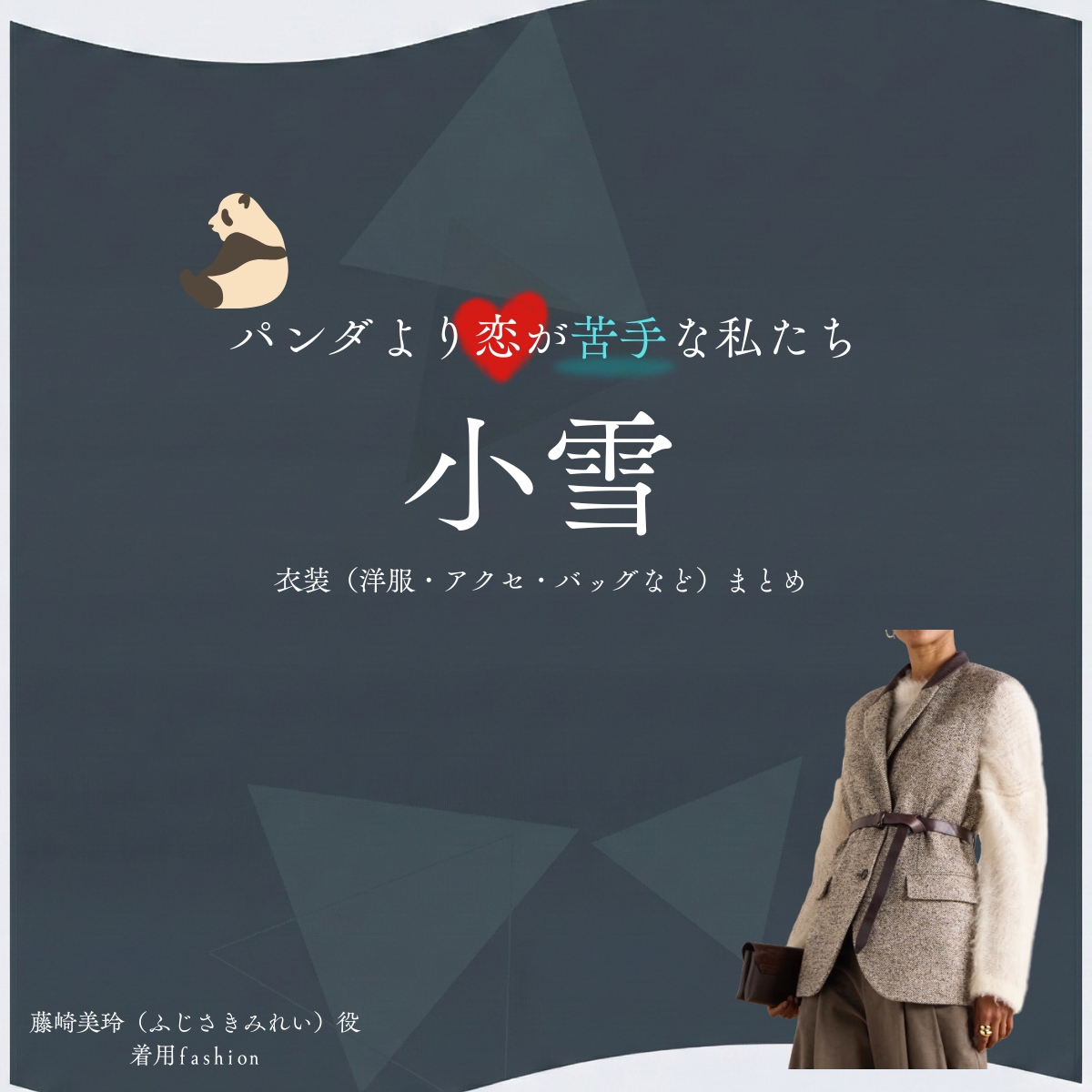 小雪【パンダより恋が苦手な私たち（パン恋）】ドラマ衣装（藤崎美玲役）着用ファッション全話まとめ！洋服 バッグ アクセなどの衣装協力ブランドは？洋服・アクセサリー・バッグ・靴・腕時計などドラマ【パンダより恋が苦手な私たち（ぱんだよりこいがにがてなわたしたち）略：パン恋】で小雪（こゆき）さんが演じる藤崎美玲（ふじさきみれい）役に衣装協力されているドラマの服装（ファッション・コーデ）の「ブランド」や「購入先」の情報をまとめています♪